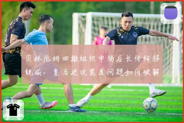 贝林厄姆回撤组织中场后长传转移锐减,皇马进攻宽度问题如何破解?