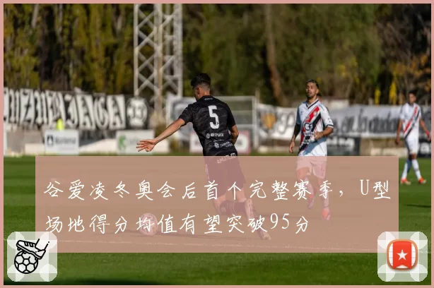 谷爱凌冬奥会后首个完整赛季，U型场地得分均值有望突破95分