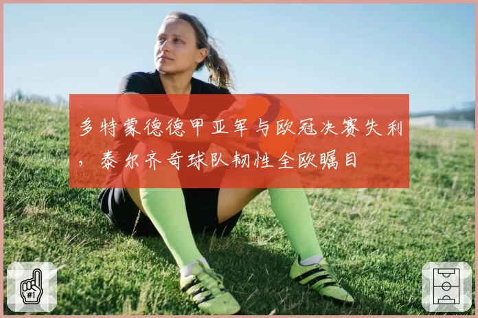 多特蒙德德甲亚军与欧冠决赛失利，泰尔齐奇球队韧性全欧瞩目