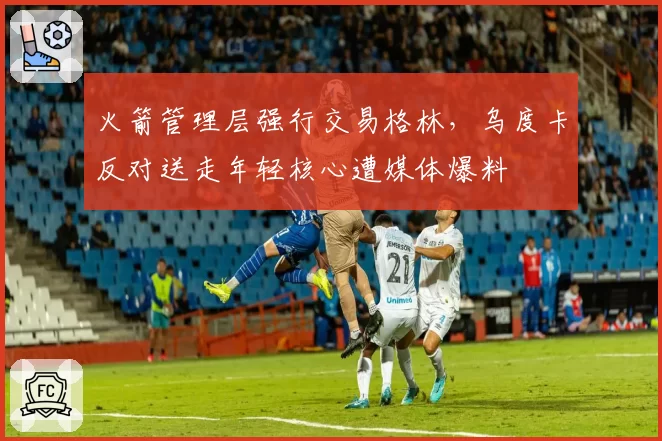 火箭管理层强行交易格林,乌度卡反对送走年轻核心遭媒体爆料