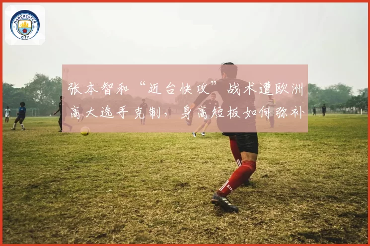 张本智和“近台快攻”战术遭欧洲高大选手克制，身高短板如何弥补？