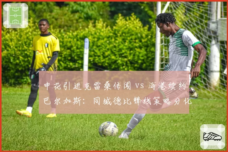 申花引进克雷桑传闻 vs 海港续约巴尔加斯：同城德比锋线策略分化
