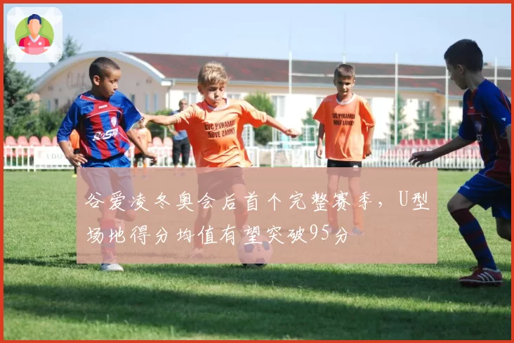 谷爱凌冬奥会后首个完整赛季，U型场地得分均值有望突破95分