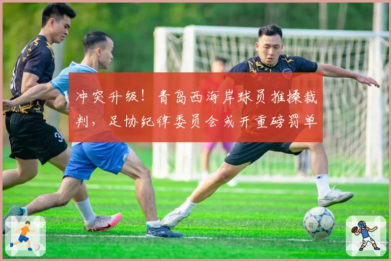 冲突升级！青岛西海岸球员推搡裁判，足协纪律委员会或开重磅罚单