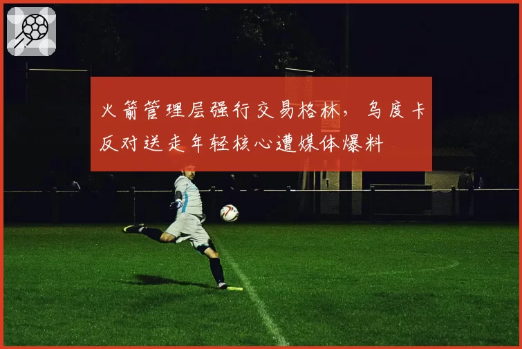 火箭管理层强行交易格林，乌度卡反对送走年轻核心遭媒体爆料