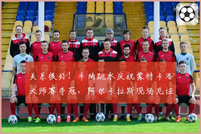 关系很好！辛纳跳水庆祝蒙特卡洛大师赛夺冠，阿尔卡拉斯现场见证