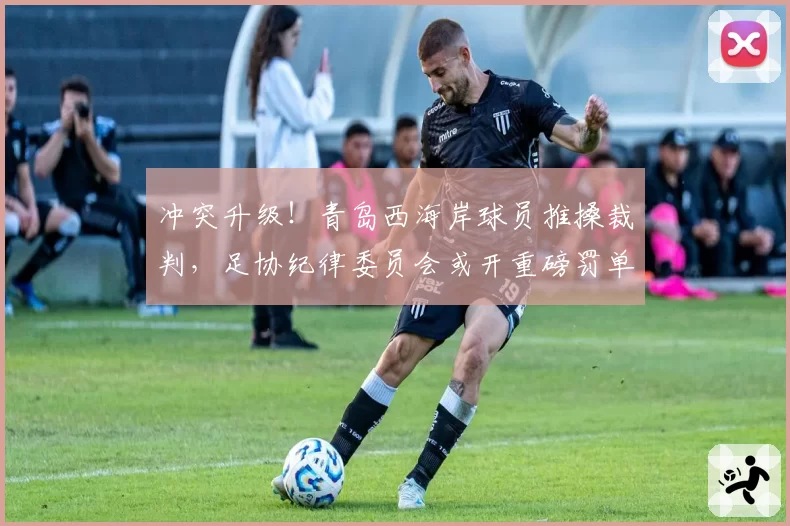 冲突升级！青岛西海岸球员推搡裁判，足协纪律委员会或开重磅罚单