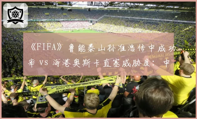 《FIFA》鲁能泰山孙准浩传中成功率 vs 海港奥斯卡直塞威胁度：中超电竞赛季