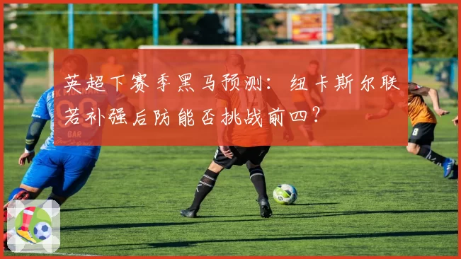 英超下赛季黑马预测：纽卡斯尔联若补强后防能否挑战前四？