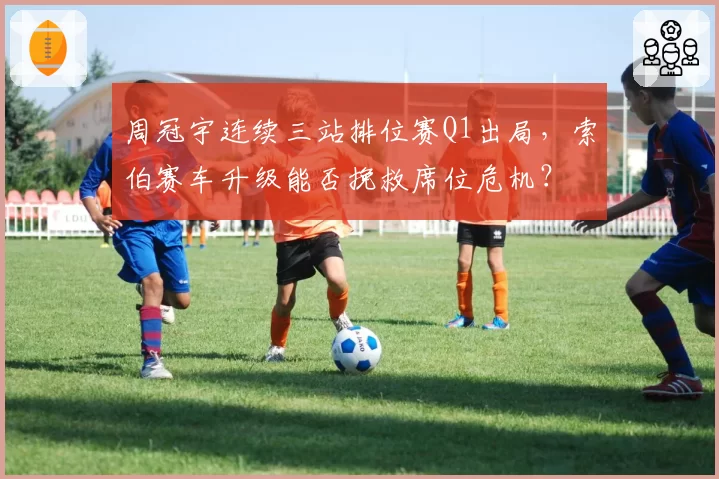 周冠宇连续三站排位赛Q1出局，索伯赛车升级能否挽救席位危机？