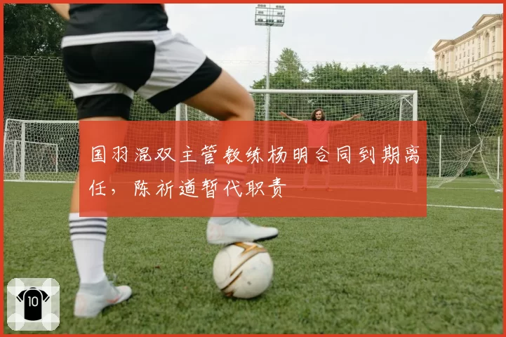国羽混双主管教练杨明合同到期离任,陈祈遒暂代职责