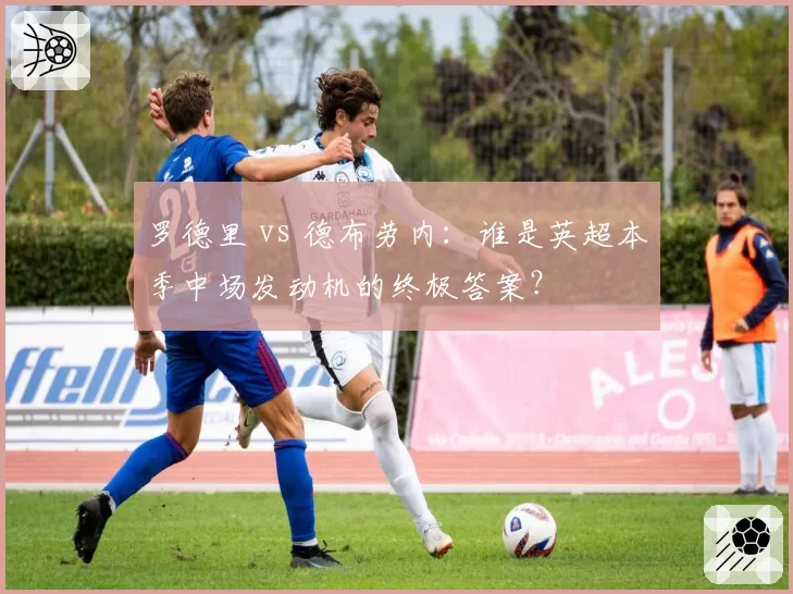 罗德里 vs 德布劳内：谁是英超本季中场发动机的终极答案？