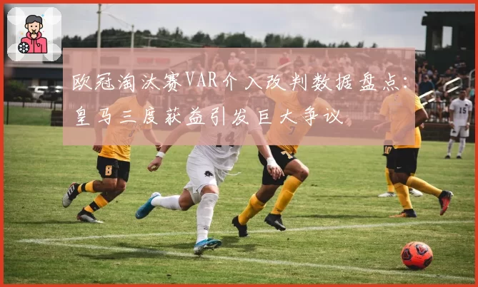 欧冠淘汰赛VAR介入改判数据盘点：皇马三度获益引发巨大争议