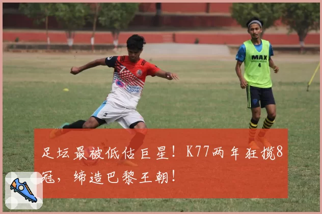 足坛最被低估巨星！K77两年狂揽8冠，缔造巴黎王朝！