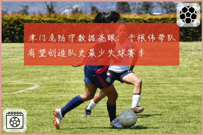 津门虎防守数据亮眼：于根伟带队有望创造队史最少失球赛季