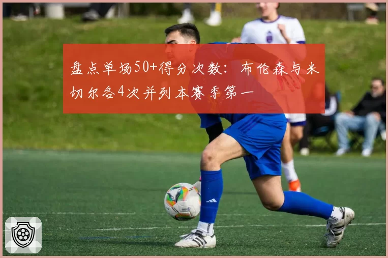 盘点单场50+得分次数:布伦森与米切尔各4次并列本赛季第一