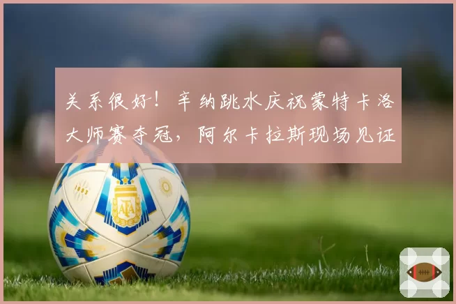 关系很好！辛纳跳水庆祝蒙特卡洛大师赛夺冠，阿尔卡拉斯现场见证