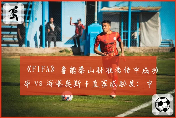 《FIFA》鲁能泰山孙准浩传中成功率 vs 海港奥斯卡直塞威胁度：中超电竞赛季