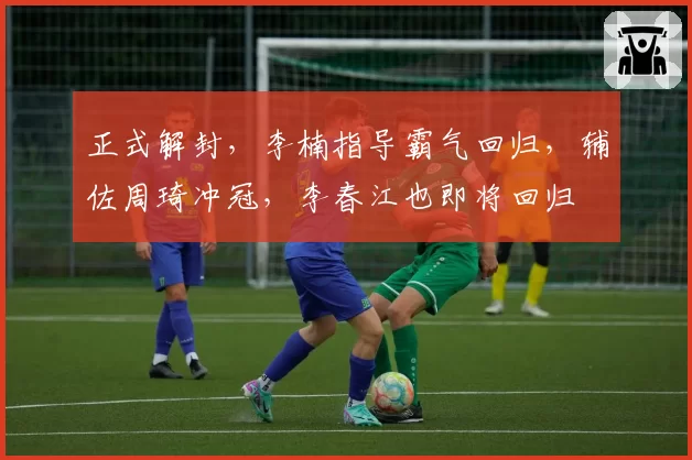 正式解封，李楠指导霸气回归，辅佐周琦冲冠，李春江也即将回归