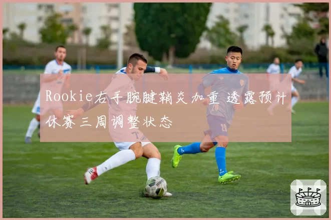 Rookie右手腕腱鞘炎加重 透露预计休赛三周调整状态