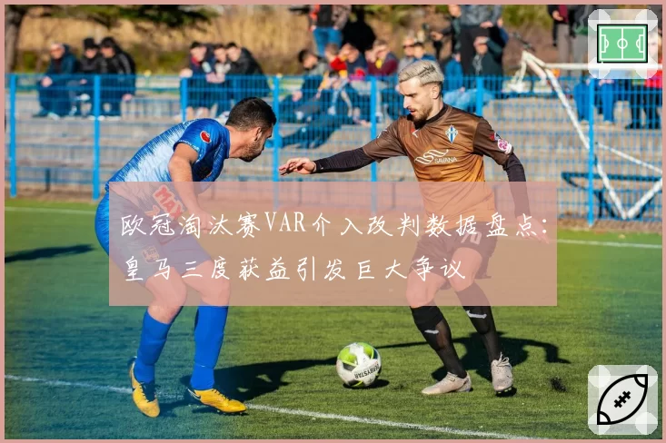 欧冠淘汰赛VAR介入改判数据盘点：皇马三度获益引发巨大争议