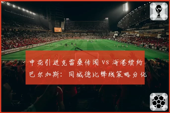 申花引进克雷桑传闻 vs 海港续约巴尔加斯:同城德比锋线策略分化