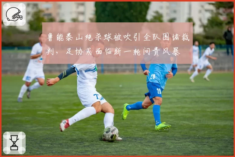 鲁能泰山绝杀球被吹引全队围堵裁判，足协或面临新一轮问责风暴