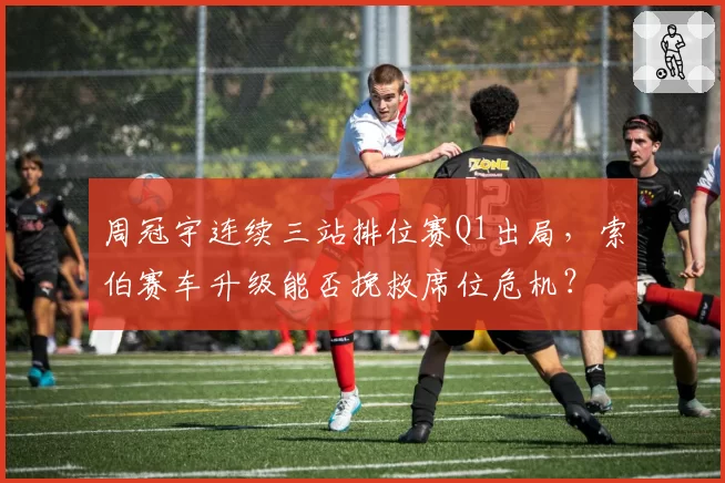 周冠宇连续三站排位赛Q1出局，索伯赛车升级能否挽救席位危机？
