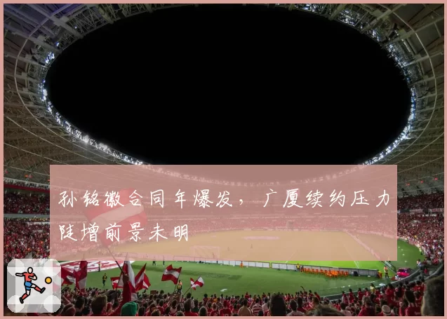 孙铭徽合同年爆发,广厦续约压力陡增前景未明