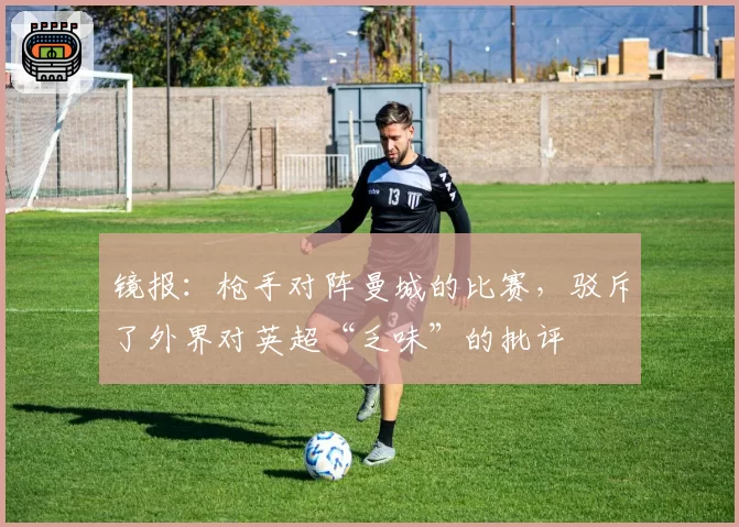 镜报：枪手对阵曼城的比赛，驳斥了外界对英超“乏味”的批评