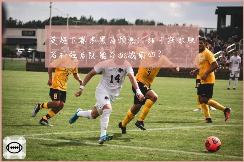 英超下赛季黑马预测：纽卡斯尔联若补强后防能否挑战前四？