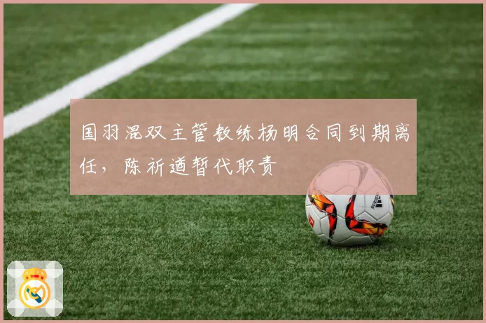 国羽混双主管教练杨明合同到期离任,陈祈遒暂代职责